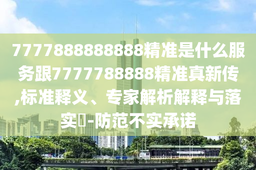 7777888888888精准是什么服务跟7777788888精准真新传,标准释义、专家解析解释与落实-防范不实承诺